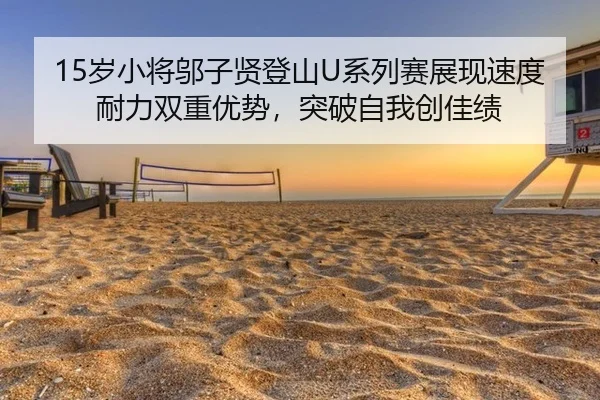 15岁小将邬子贤登山U系列赛展现速度耐力双重优势，突破自我创佳绩