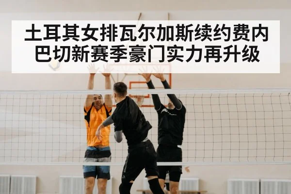 土耳其女排瓦尔加斯续约费内巴切新赛季豪门实力再升级